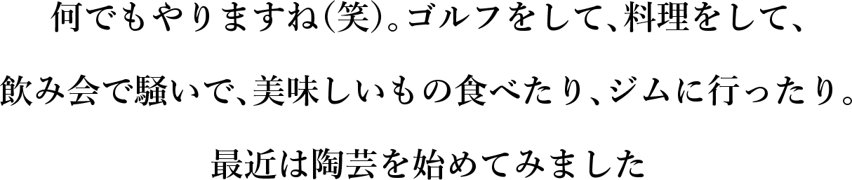 我会做任何事情（笑）。打高尔夫球、做饭、参加酒会、吃美味的食物、去健身房。我最近开始制作陶器